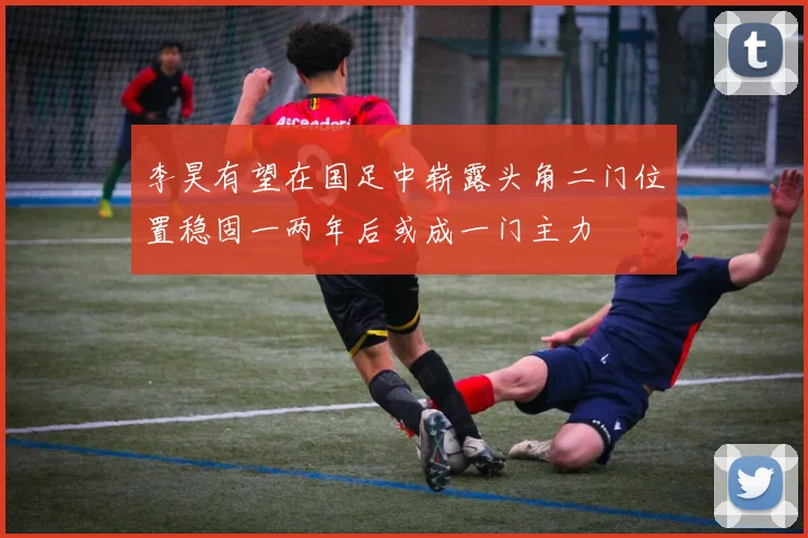 李昊有望在国足中崭露头角二门位置稳固一两年后或成一门主力