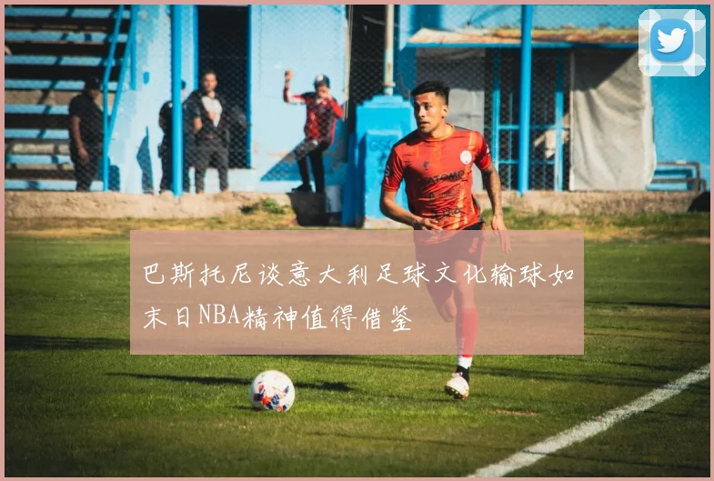 巴斯托尼谈意大利足球文化输球如末日NBA精神值得借鉴
