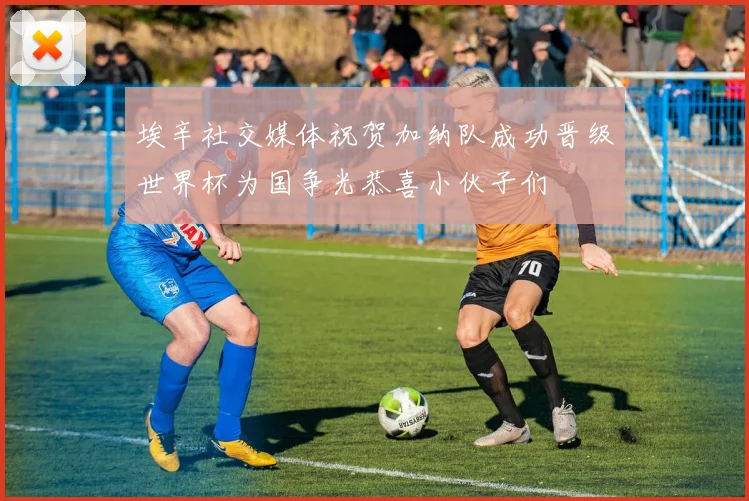 埃辛社交媒体祝贺加纳队成功晋级世界杯为国争光恭喜小伙子们