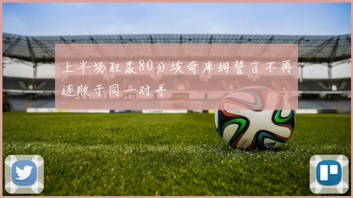 上半场狂轰80分埃奇库姆誓言不再连败于同一对手
