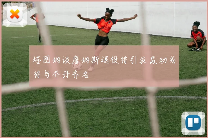 塔图姆谈詹姆斯退役将引发轰动或将与乔丹齐名