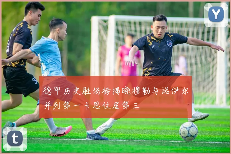 德甲历史胜场榜揭晓穆勒与诺伊尔并列第一卡恩位居第三