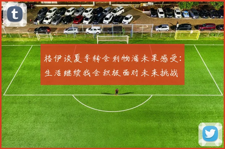 格伊谈夏季转会利物浦未果感受：生活继续我会积极面对未来挑战