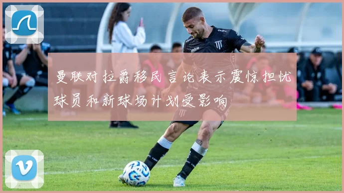 曼联对拉爵移民言论表示震惊担忧球员和新球场计划受影响