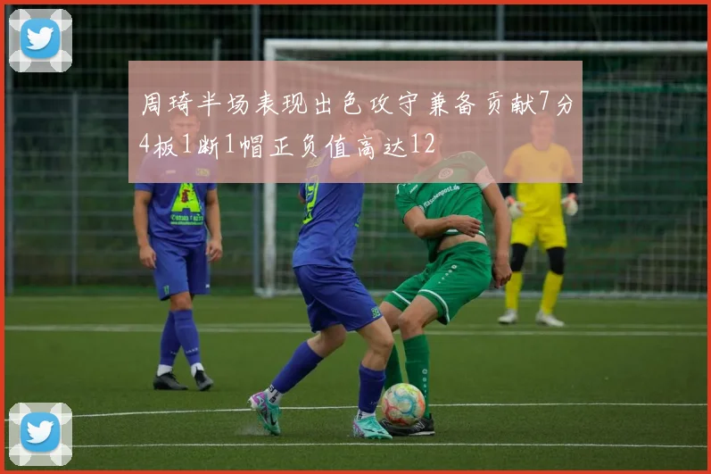周琦半场表现出色攻守兼备贡献7分4板1断1帽正负值高达12