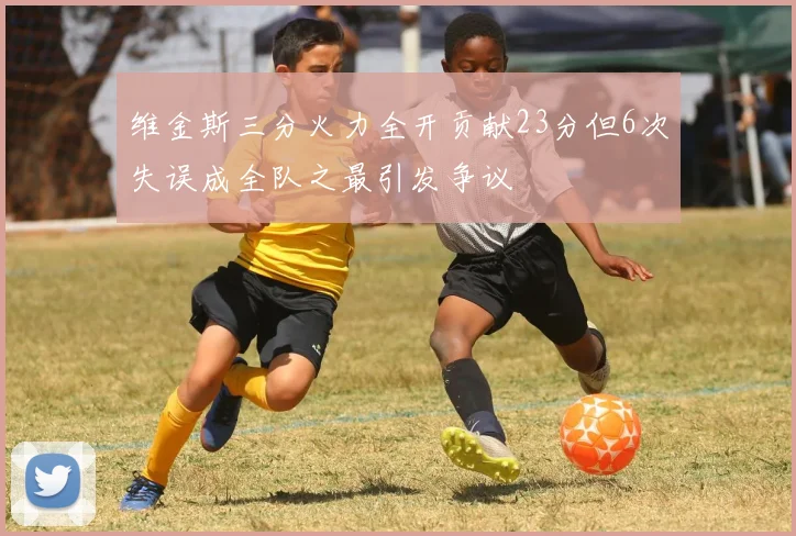 维金斯三分火力全开贡献23分但6次失误成全队之最引发争议