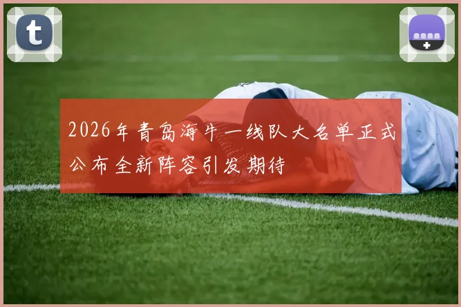 2026年青岛海牛一线队大名单正式公布全新阵容引发期待