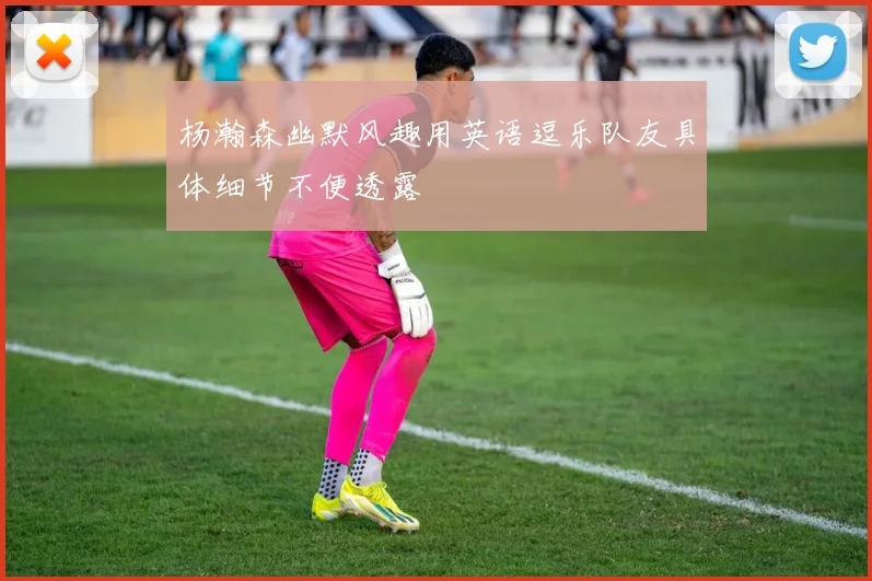 杨瀚森幽默风趣用英语逗乐队友具体细节不便透露