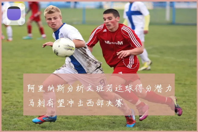 阿里纳斯分析文班若运球得分潜力马刺有望冲击西部决赛