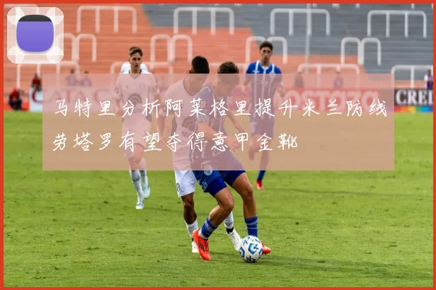 马特里分析阿莱格里提升米兰防线劳塔罗有望夺得意甲金靴