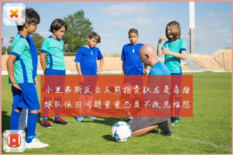 小里弗斯反击灰熊指责狄龙是毒瘤球队依旧问题重重态度不改见谁怼谁