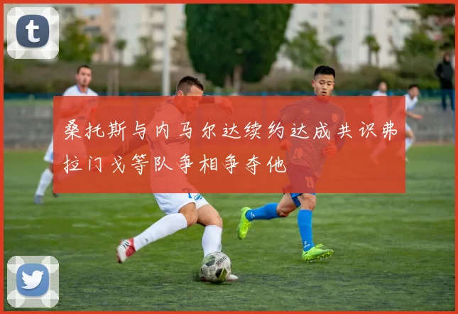 桑托斯与内马尔达续约达成共识弗拉门戈等队争相争夺他