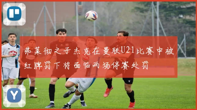 弗莱彻之子杰克在曼联U21比赛中被红牌罚下将面临两场停赛处罚