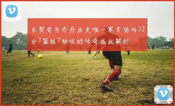 东契奇与乔丹历史唯一赛季场均32分7篮板7助攻的传奇成就解析