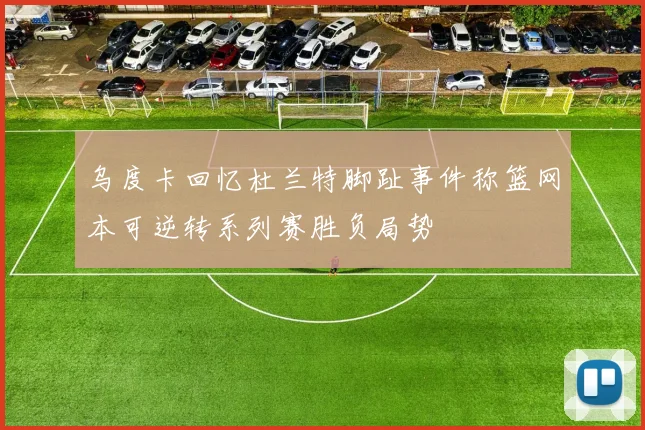 乌度卡回忆杜兰特脚趾事件称篮网本可逆转系列赛胜负局势