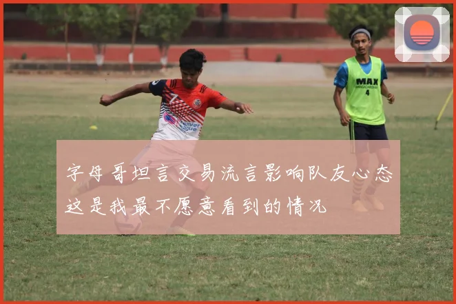 字母哥坦言交易流言影响队友心态这是我最不愿意看到的情况