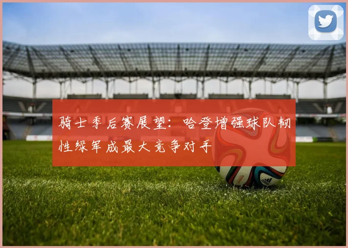 骑士季后赛展望：哈登增强球队韧性绿军成最大竞争对手
