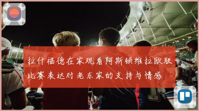 拉什福德在家观看阿斯顿维拉欧联比赛表达对老东家的支持与情感