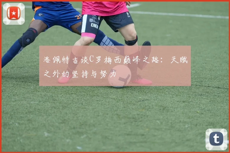 洛佩特吉谈C罗梅西巅峰之路：天赋之外的坚持与努力
