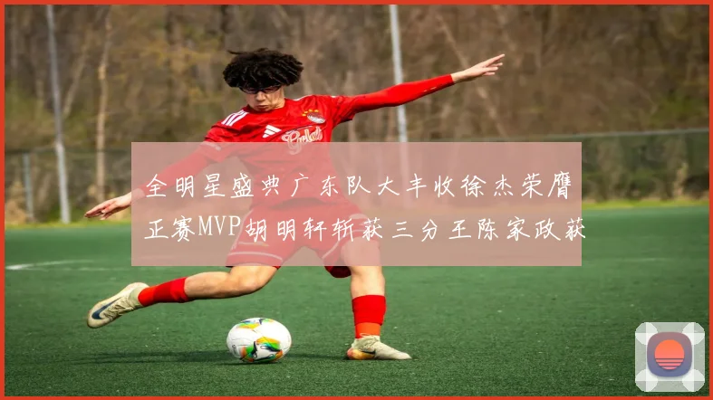 全明星盛典广东队大丰收徐杰荣膺正赛MVP胡明轩斩获三分王陈家政获星锐MVP