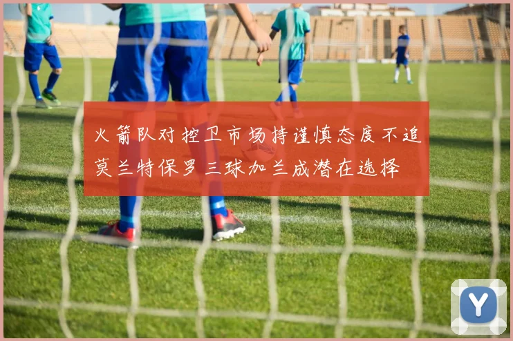 火箭队对控卫市场持谨慎态度不追莫兰特保罗三球加兰成潜在选择