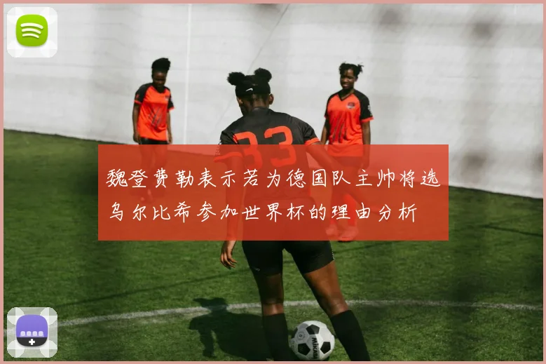 魏登费勒表示若为德国队主帅将选乌尔比希参加世界杯的理由分析