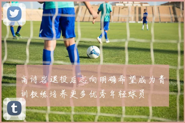 高诗岩退役后志向明确希望成为青训教练培养更多优秀年轻球员