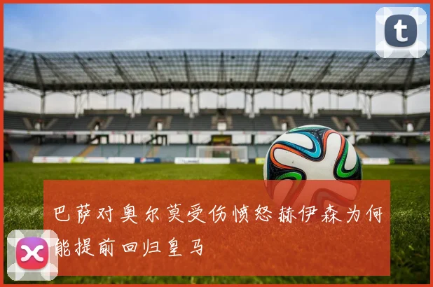 巴萨对奥尔莫受伤愤怒赫伊森为何能提前回归皇马