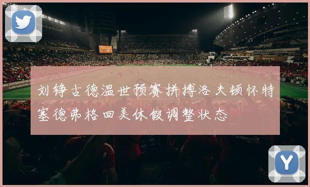 刘铮古德温世预赛拼搏洛夫顿怀特塞德弗格回美休假调整状态