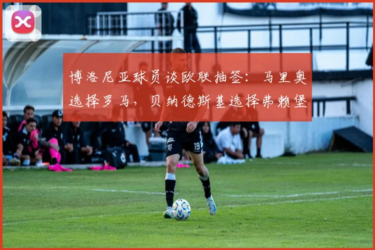博洛尼亚球员谈欧联抽签：马里奥选择罗马，贝纳德斯基选择弗赖堡