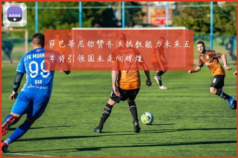 萨巴蒂尼称赞齐沃执教能力未来五年将引领国米走向辉煌