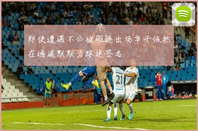 即使遭遇不公被驱逐出场华子依然在通道默默为球迷签名