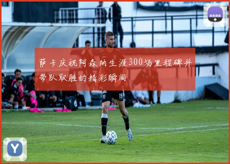 萨卡庆祝阿森纳生涯300场里程碑并带队取胜的精彩瞬间