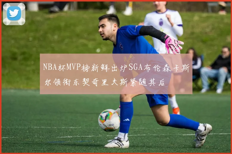 NBA杯MVP榜新鲜出炉SGA布伦森卡斯尔领衔东契奇里夫斯紧随其后