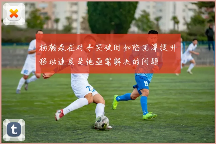 杨瀚森在对手突破时如陷泥潭提升移动速度是他亟需解决的问题