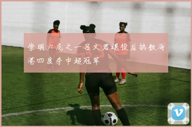 崇明六虎之一吕文君退役后执教海港四度夺中超冠军