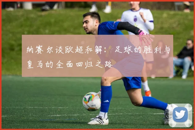 纳赛尔谈欧超和解：足球的胜利与皇马的全面回归之路