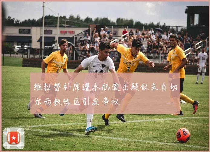维拉替补席遭水瓶袭击疑似来自切尔西教练区引发争议