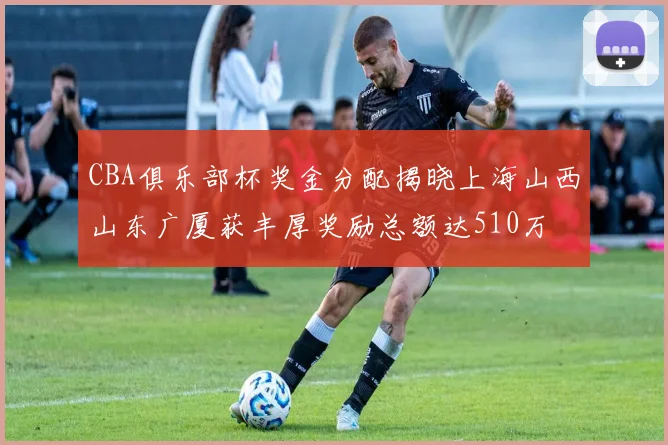 CBA俱乐部杯奖金分配揭晓上海山西山东广厦获丰厚奖励总额达510万